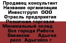 Продавец-консультант › Название организации ­ Инвестгрупп, ООО › Отрасль предприятия ­ Розничная торговля › Минимальный оклад ­ 1 - Все города Работа » Вакансии   . Адыгея респ.,Адыгейск г.